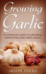 Growing Garlic - A Complete Guide To Growing, Harvesting and Using Garlic: Successfully Grow Your Own Garlic At Home [Kindle]